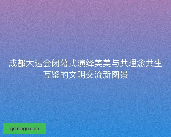 成都大运会闭幕式演绎美美与共理念共生互鉴的文明交流新图景