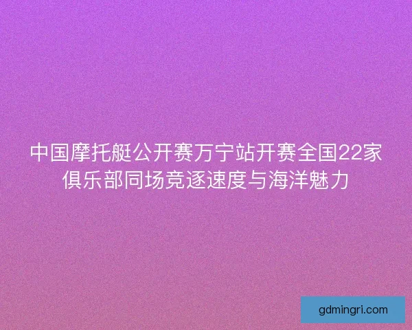 中国摩托艇公开赛万宁站开赛全国22家俱乐部同场竞逐速度与海洋魅力