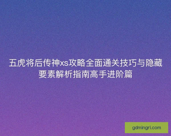 五虎将后传神xs攻略全面通关技巧与隐藏要素解析指南高手进阶篇