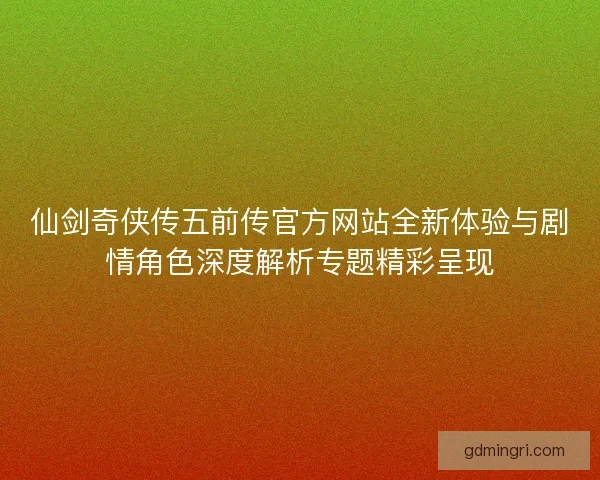 仙剑奇侠传五前传官方网站全新体验与剧情角色深度解析专题精彩呈现