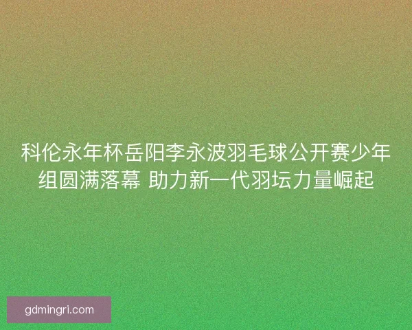 科伦永年杯岳阳李永波羽毛球公开赛少年组圆满落幕 助力新一代羽坛力量崛起