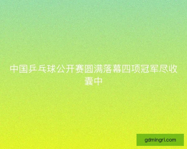 中国乒乓球公开赛圆满落幕四项冠军尽收囊中