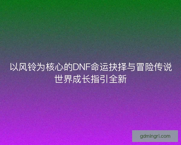 以风铃为核心的DNF命运抉择与冒险传说世界成长指引全新